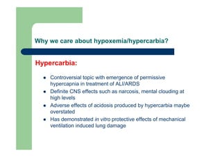 Why we care about hypoxemia/hypercarbia?


Hypercarbia:

    Controversial topic with emergence of permissive
    hypercapnia in treatment of ALI/ARDS
    Definite CNS effects such as narcosis, mental clouding at
    high levels
    Adverse effects of acidosis produced by hypercarbia maybe
    overstated
    Has demonstrated in vitro protective effects of mechanical
    ventilation induced lung damage
 