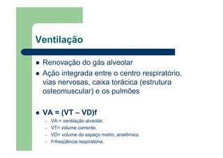 Ventilação

 Renovação do gás alveolar
 Ação integrada entre o centro respiratório,
 vias nervosas, caixa torácica (estrutura
 osteomuscular) e os pulmões

 VA = (VT – VD)f
  –   VA = ventilação alveolar.
  –   VT= volume corrente.
  –   VD= volume do espaço morto, anatômico.
  –   f=freqüência respiratória.
 