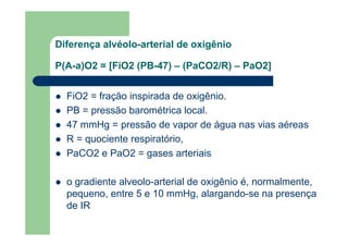 Diferença alvéolo-arterial de oxigênio

P(A-a)O2 = [FiO2 (PB-47) – (PaCO2/R) – PaO2]


  FiO2 = fração inspirada de oxigênio.
  PB = pressão barométrica local.
  47 mmHg = pressão de vapor de água nas vias aéreas
  R = quociente respiratório,
  PaCO2 e PaO2 = gases arteriais

  o gradiente alveolo-arterial de oxigênio é, normalmente,
  pequeno, entre 5 e 10 mmHg, alargando-se na presença
  de IR
 
