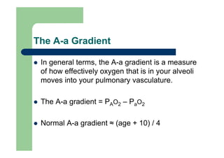 The A-a Gradient

 In general terms, the A-a gradient is a measure
 of how effectively oxygen that is in your alveoli
 moves into your pulmonary vasculature.

 The A-a gradient = PAO2 – PaO2

 Normal A-a gradient ≈ (age + 10) / 4
 