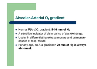 Alveolar-Arterial O2 gradient


 Normal P(A-a)O2 gradient: 5-10 mm of Hg
 A sensitive indicator of disturbance of gas exchange.
 Useful in differentiating extrapulmonary and pulmonary
 causes of resp. failure.
 For any age, an A-a gradient > 20 mm of Hg is always
 abnormal.
 
