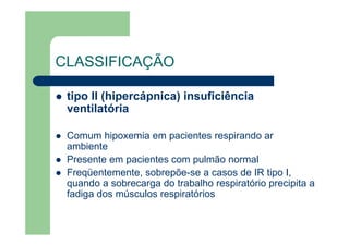 CLASSIFICAÇÃO

 tipo II (hipercápnica) insuficiência
 ventilatória

 Comum hipoxemia em pacientes respirando ar
 ambiente
 Presente em pacientes com pulmão normal
 Freqüentemente, sobrepõe-se a casos de IR tipo I,
 quando a sobrecarga do trabalho respiratório precipita a
 fadiga dos músculos respiratórios
 
