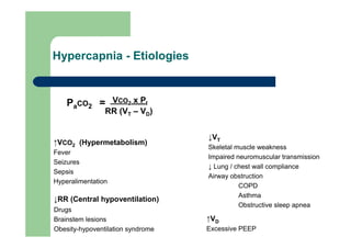 Hypercapnia - Etiologies


    PaCO2 = VCO2 x PI
                RR (VT – VD)


                                   ↓VT
↑VCO2 (Hypermetabolism)
                                   Skeletal muscle weakness
Fever
                                   Impaired neuromuscular transmission
Seizures
                                   ↓ Lung / chest wall compliance
Sepsis
                                   Airway obstruction
Hyperalimentation
                                             COPD
                                             Asthma
↓RR (Central hypoventilation)
                                             Obstructive sleep apnea
Drugs
Brainstem lesions                  ↑VD
Obesity-hypoventilation syndrome   Excessive PEEP
 