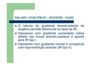 P(A-a)O2 = [FiO2 (PB-47) – (PaCO2/R) – PaO2]


  O cálculo do gradiente alveolo-arterial de
  oxigênio permite diferenciar os tipos de IR.
  Hipoxemia com gradiente aumentado indica
  defeito nas trocas alveolo-capilares e aponta
  para IR tipo I.
  Hipoxemia com gradiente normal é compatível
  com hipoventilação alveolar (IR tipo II).
 