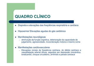 QUADRO CLÍNICO

 Dispnéia e elevações das freqüências respiratória e cardíaca

 Hipoxemia/ Elevações agudas do gás carbônico

 Manifestações neurológicas
 –   diminuição da função cognitiva, deterioração da capacidade de
     julgamento, agressividade, incoordenação motora e mesmo coma

 Manifestações cardiovasculares
 –   Elevações iniciais da freqüência cardíaca, do débito cardíaco e
     vasodilatação arterial difusa, seguidos por depressão miocárdica,
     bradicardia, choque circulatório, arritmias e parada cardíaca
 