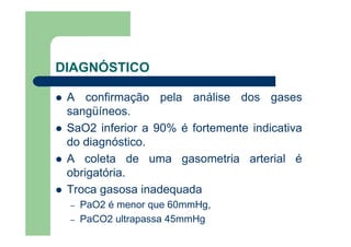 DIAGNÓSTICO

 A confirmação pela análise dos gases
 sangüíneos.
 SaO2 inferior a 90% é fortemente indicativa
 do diagnóstico.
 A coleta de uma gasometria arterial é
 obrigatória.
 Troca gasosa inadequada
 –   PaO2 é menor que 60mmHg,
 –   PaCO2 ultrapassa 45mmHg
 