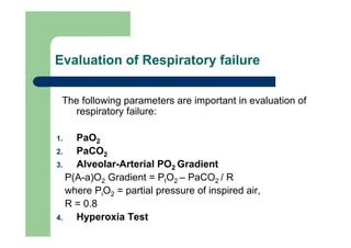 Evaluation of Respiratory failure

 The following parameters are important in evaluation of
    respiratory failure:

1.   PaO2
2.   PaCO2
3.   Alveolar-Arterial PO2 Gradient
   P(A-a)O2 Gradient = PIO2 – PaCO2 / R
   where PiO2 = partial pressure of inspired air,
   R = 0.8
4.   Hyperoxia Test
 