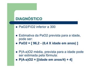 DIAGNÓSTICO

 PaO2/FiO2 inferior a 300

 Estimativa da PaO2 prevista para a idade,
 pode ser:
 PaO2 = [ 96,2 - (0,4 X idade em anos) ]

 P(A-a)O2 média, prevista para a idade pode
 ser estimada pela fórmula:
 P(A-a)O2 = [(idade em anos/4) + 4]
 