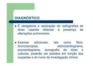 DIAGNÓSTICO

 É obrigatória a realização de radiografias de
 tórax visando detectar a presença de
 alterações pulmonares.

 Exames      adicionais,  tais    como     fibro-
 broncoscopias,              eletrocardiograma,
 ecocardiograma, tomografia de tórax e
 culturas, poderão ser pedidos em função das
 suspeitas e do rumo da investigação clínica.
 