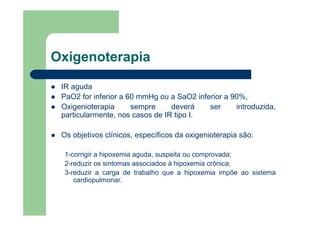 Oxigenoterapia

 IR aguda
 PaO2 for inferior a 60 mmHg ou a SaO2 inferior a 90%,
 Oxigenioterapia      sempre     deverá    ser     introduzida,
 particularmente, nos casos de IR tipo I.

 Os objetivos clínicos, específicos da oxigenioterapia são:

  1-corrigir a hipoxemia aguda, suspeita ou comprovada;
  2-reduzir os sintomas associados à hipoxemia crônica;
  3-reduzir a carga de trabalho que a hipoxemia impõe ao sistema
     cardiopulmonar.
 