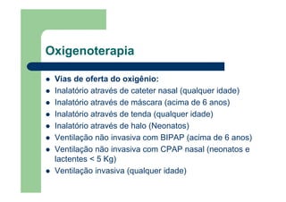 Oxigenoterapia

 Vias de oferta do oxigênio:
 Inalatório através de cateter nasal (qualquer idade)
 Inalatório através de máscara (acima de 6 anos)
 Inalatório através de tenda (qualquer idade)
 Inalatório através de halo (Neonatos)
 Ventilação não invasiva com BIPAP (acima de 6 anos)
 Ventilação não invasiva com CPAP nasal (neonatos e
 lactentes < 5 Kg)
 Ventilação invasiva (qualquer idade)
 
