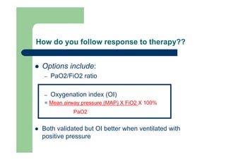 How do you follow response to therapy??


 Options include:
  –   PaO2/FiO2 ratio

  –   Oxygenation index (OI)
  = Mean airway pressure (MAP) X FiO2 X 100%
             PaO2


 Both validated but OI better when ventilated with
 positive pressure
 
