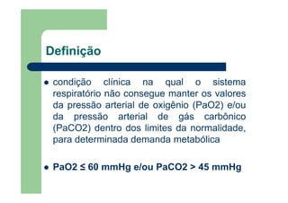 Definição

 condição clínica na qual o sistema
 respiratório não consegue manter os valores
 da pressão arterial de oxigênio (PaO2) e/ou
 da pressão arterial de gás carbônico
 (PaCO2) dentro dos limites da normalidade,
 para determinada demanda metabólica

 PaO2 ≤ 60 mmHg e/ou PaCO2 > 45 mmHg
 
