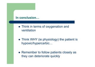 In conclusion…

   Think in terms of oxygenation and
   ventilation

   Think WHY (ie physiology) the patient is
   hypoxic/hypercarbic…

   Remember to follow patients closely as
   they can deteriorate quickly
 
