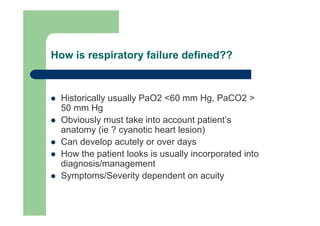How is respiratory failure defined??


  Historically usually PaO2 <60 mm Hg, PaCO2 >
  50 mm Hg
  Obviously must take into account patient’s
  anatomy (ie ? cyanotic heart lesion)
  Can develop acutely or over days
  How the patient looks is usually incorporated into
  diagnosis/management
  Symptoms/Severity dependent on acuity
 