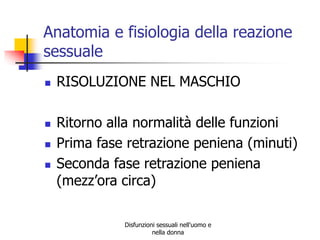 Anatomia e fisiologia della reazione
sessuale







RISOLUZIONE NEL MASCHIO
Ritorno alla normalità delle funzioni
Prima fase retrazione peniena (minuti)
Seconda fase retrazione peniena
(mezz’ora circa)
Disfunzioni sessuali nell'uomo e
nella donna

 