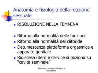 Anatomia e fisiologia della reazione
sessuale








RISOLUZIONE NELLA FEMMINA

Ritorno alla normalità delle funzioni
Ritorno alla normalità del clitoride
Detumescenza piattaforma orgasmica e
apparato genitale
Ridiscesa utero e cervice si poziona su
“cavità seminale”
Disfunzioni sessuali nell'uomo e
nella donna

 