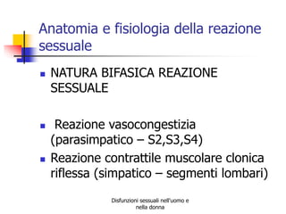 Anatomia e fisiologia della reazione
sessuale






NATURA BIFASICA REAZIONE
SESSUALE
Reazione vasocongestizia
(parasimpatico – S2,S3,S4)
Reazione contrattile muscolare clonica
riflessa (simpatico – segmenti lombari)
Disfunzioni sessuali nell'uomo e
nella donna

 