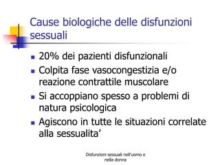 Cause biologiche delle disfunzioni
sessuali







20% dei pazienti disfunzionali
Colpita fase vasocongestizia e/o
reazione contrattile muscolare
Si accoppiano spesso a problemi di
natura psicologica
Agiscono in tutte le situazioni correlate
alla sessualita’
Disfunzioni sessuali nell'uomo e
nella donna

 