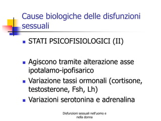 Cause biologiche delle disfunzioni
sessuali








STATI PSICOFISIOLOGICI (II)
Agiscono tramite alterazione asse
ipotalamo-ipofisarico
Variazione tassi ormonali (cortisone,
testosterone, Fsh, Lh)
Variazioni serotonina e adrenalina
Disfunzioni sessuali nell'uomo e
nella donna

 