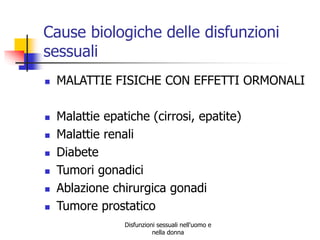 Cause biologiche delle disfunzioni
sessuali









MALATTIE FISICHE CON EFFETTI ORMONALI

Malattie epatiche (cirrosi, epatite)
Malattie renali
Diabete
Tumori gonadici
Ablazione chirurgica gonadi
Tumore prostatico
Disfunzioni sessuali nell'uomo e
nella donna

 