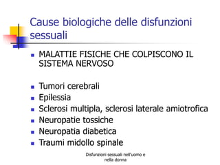 Cause biologiche delle disfunzioni
sessuali









MALATTIE FISICHE CHE COLPISCONO IL
SISTEMA NERVOSO
Tumori cerebrali
Epilessia
Sclerosi multipla, sclerosi laterale amiotrofica
Neuropatie tossiche
Neuropatia diabetica
Traumi midollo spinale
Disfunzioni sessuali nell'uomo e
nella donna

 