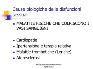 Cause biologiche delle disfunzioni
sessuali







MALATTIE FISICHE CHE COLPISCONO I
VASI SANGUIGNI
Cardiopatie
Ipertensione e terapia relativa
Malattie trombotiche (Leriche)
Aterosclerosi
Disfunzioni sessuali nell'uomo e
nella donna

 