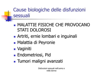 Cause biologiche delle disfunzioni
sessuali








MALATTIE FISICHE CHE PROVOCANO
STATI DOLOROSI
Artriti, ernie lombari e inguinali
Malattia di Peyronie
Vaginiti
Endometriosi, Pid
Tumori maligni avanzati
Disfunzioni sessuali nell'uomo e
nella donna

 