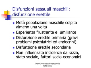 Disfunzioni sessuali maschili:
disfunzione erettile








Metà popolazione maschile colpita
almeno una volta
Esperienza frustrante e umiliante
Disfunzione erettile primaria (gravi
problemi psichiatrici ed endocrini)
Disfunzione erettile secondaria
Non influenzata incidenza da razza,
stato sociale, fattori socio-economici
Disfunzioni sessuali nell'uomo e
nella donna

 