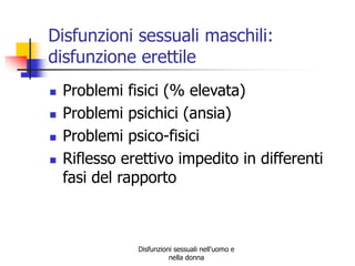 Disfunzioni sessuali maschili:
disfunzione erettile





Problemi fisici (% elevata)
Problemi psichici (ansia)
Problemi psico-fisici
Riflesso erettivo impedito in differenti
fasi del rapporto

Disfunzioni sessuali nell'uomo e
nella donna

 