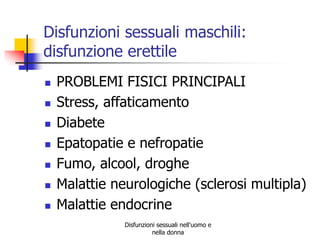 Disfunzioni sessuali maschili:
disfunzione erettile









PROBLEMI FISICI PRINCIPALI
Stress, affaticamento
Diabete
Epatopatie e nefropatie
Fumo, alcool, droghe
Malattie neurologiche (sclerosi multipla)
Malattie endocrine
Disfunzioni sessuali nell'uomo e
nella donna

 