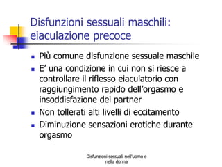 Disfunzioni sessuali maschili:
eiaculazione precoce






Più comune disfunzione sessuale maschile
E’ una condizione in cui non si riesce a
controllare il riflesso eiaculatorio con
raggiungimento rapido dell’orgasmo e
insoddisfazione del partner
Non tollerati alti livelli di eccitamento
Diminuzione sensazioni erotiche durante
orgasmo
Disfunzioni sessuali nell'uomo e
nella donna

 