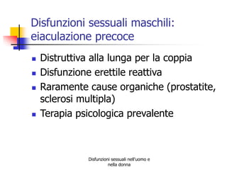 Disfunzioni sessuali maschili:
eiaculazione precoce






Distruttiva alla lunga per la coppia
Disfunzione erettile reattiva
Raramente cause organiche (prostatite,
sclerosi multipla)
Terapia psicologica prevalente

Disfunzioni sessuali nell'uomo e
nella donna

 