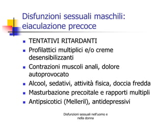 Disfunzioni sessuali maschili:
eiaculazione precoce









TENTATIVI RITARDANTI
Profilattici multiplici e/o creme
desensibilizzanti
Contrazioni muscoli anali, dolore
autoprovocato
Alcool, sedativi, attività fisica, doccia fredda
Masturbazione precoitale e rapporti multipli
Antipsicotici (Melleril), antidepressivi
Disfunzioni sessuali nell'uomo e
nella donna

 
