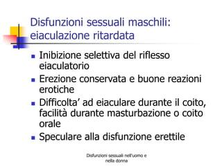 Disfunzioni sessuali maschili:
eiaculazione ritardata








Inibizione selettiva del riflesso
eiaculatorio
Erezione conservata e buone reazioni
erotiche
Difficolta’ ad eiaculare durante il coito,
facilità durante masturbazione o coito
orale
Speculare alla disfunzione erettile
Disfunzioni sessuali nell'uomo e
nella donna

 