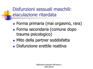 Disfunzioni sessuali maschili:
eiaculazione ritardata






Forma primaria (mai orgasmo, rara)
Forma secondaria (comune dopo
trauma psicologico)
Mito della partner soddisfatta
Disfunzione erettile reattiva

Disfunzioni sessuali nell'uomo e
nella donna

 