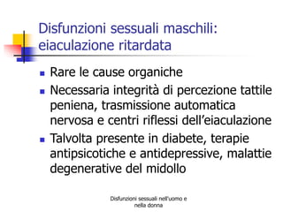 Disfunzioni sessuali maschili:
eiaculazione ritardata





Rare le cause organiche
Necessaria integrità di percezione tattile
peniena, trasmissione automatica
nervosa e centri riflessi dell’eiaculazione
Talvolta presente in diabete, terapie
antipsicotiche e antidepressive, malattie
degenerative del midollo
Disfunzioni sessuali nell'uomo e
nella donna

 