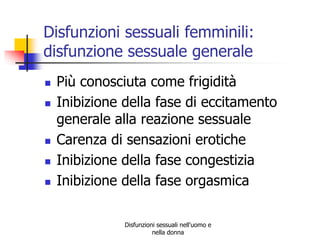 Disfunzioni sessuali femminili:
disfunzione sessuale generale







Più conosciuta come frigidità
Inibizione della fase di eccitamento
generale alla reazione sessuale
Carenza di sensazioni erotiche
Inibizione della fase congestizia
Inibizione della fase orgasmica
Disfunzioni sessuali nell'uomo e
nella donna

 