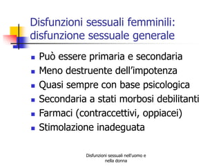 Disfunzioni sessuali femminili:
disfunzione sessuale generale








Può essere primaria e secondaria
Meno destruente dell’impotenza
Quasi sempre con base psicologica
Secondaria a stati morbosi debilitanti
Farmaci (contraccettivi, oppiacei)
Stimolazione inadeguata
Disfunzioni sessuali nell'uomo e
nella donna

 