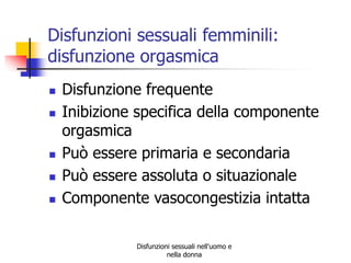 Disfunzioni sessuali femminili:
disfunzione orgasmica







Disfunzione frequente
Inibizione specifica della componente
orgasmica
Può essere primaria e secondaria
Può essere assoluta o situazionale
Componente vasocongestizia intatta
Disfunzioni sessuali nell'uomo e
nella donna

 