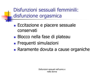 Disfunzioni sessuali femminili:
disfunzione orgasmica






Eccitazione e piacere sessuale
conservati
Blocco nella fase di plateau
Frequenti simulazioni
Raramente dovuta a cause organiche

Disfunzioni sessuali nell'uomo e
nella donna

 