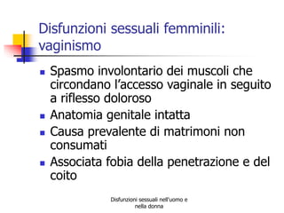 Disfunzioni sessuali femminili:
vaginismo







Spasmo involontario dei muscoli che
circondano l’accesso vaginale in seguito
a riflesso doloroso
Anatomia genitale intatta
Causa prevalente di matrimoni non
consumati
Associata fobia della penetrazione e del
coito
Disfunzioni sessuali nell'uomo e
nella donna

 
