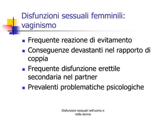 Disfunzioni sessuali femminili:
vaginismo







Frequente reazione di evitamento
Conseguenze devastanti nel rapporto di
coppia
Frequente disfunzione erettile
secondaria nel partner
Prevalenti problematiche psicologiche

Disfunzioni sessuali nell'uomo e
nella donna

 