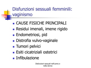 Disfunzioni sessuali femminili:
vaginismo









CAUSE FISICHE PRINCIPALI
Residui imenali, imene rigido
Endometriosi, pid
Distrofia vulvo-vaginale
Tumori pelvici
Esiti cicatriziali ostetrici
Infibulazione
Disfunzioni sessuali nell'uomo e
nella donna

 