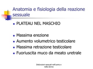 Anatomia e fisiologia della reazione
sessuale








PLATEAU NEL MASCHIO
Massima erezione
Aumento volumetrico testicolare
Massima retrazione testicolare
Fuoriuscita muco da meato uretrale
Disfunzioni sessuali nell'uomo e
nella donna

 