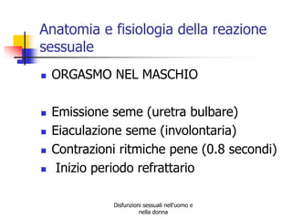 Anatomia e fisiologia della reazione
sessuale








ORGASMO NEL MASCHIO
Emissione seme (uretra bulbare)
Eiaculazione seme (involontaria)
Contrazioni ritmiche pene (0.8 secondi)
Inizio periodo refrattario
Disfunzioni sessuali nell'uomo e
nella donna

 