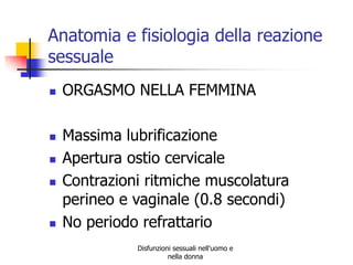 Anatomia e fisiologia della reazione
sessuale









ORGASMO NELLA FEMMINA
Massima lubrificazione
Apertura ostio cervicale
Contrazioni ritmiche muscolatura
perineo e vaginale (0.8 secondi)
No periodo refrattario
Disfunzioni sessuali nell'uomo e
nella donna

 
