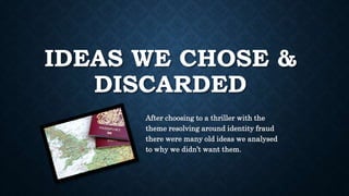 IDEAS WE CHOSE &
DISCARDED
After choosing to a thriller with the
theme resolving around identity fraud
there were many old ideas we analysed
to why we didn’t want them.
 