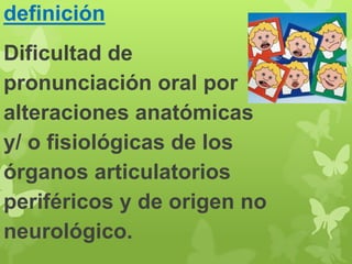 definición 
Dificultad de 
pronunciación oral por 
alteraciones anatómicas 
y/ o fisiológicas de los 
órganos articulatorios 
periféricos y de origen no 
neurológico. 
 