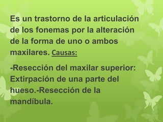 Es un trastorno de la articulación 
de los fonemas por la alteración 
de la forma de uno o ambos 
maxilares. Causas: 
-Resección del maxilar superior: 
Extirpación de una parte del 
hueso.-Resección de la 
mandíbula. 
 